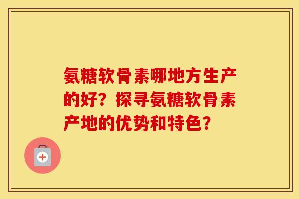 氨糖软骨素哪地方生产的好？探寻氨糖软骨素产地的优势和特色？