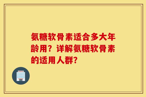 氨糖软骨素适合多大年龄用?详解氨糖软骨素的适用人群? 氨糖软骨素适合多大年龄用?详解氨糖软骨素的适用人群?