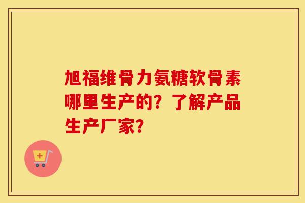 旭福维骨力氨糖软骨素哪里生产的？了解产品生产厂家？