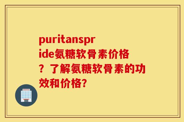 puritanspride氨糖软骨素价格?了解氨糖软骨素的功效和价格? puritanspride氨糖软骨素价格?了解氨糖软骨素的功效和价格?
