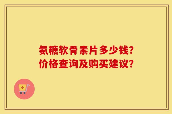 氨糖软骨素片多少钱?价格查询及购买建议? 氨糖软骨素片多少钱?价格查询及购买建议?