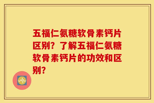 五福仁氨糖软骨素钙片区别？了解五福仁氨糖软骨素钙片的功效和区别？