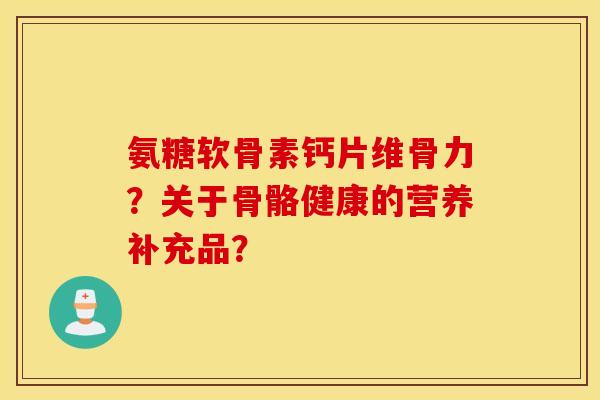 氨糖软骨素钙片维骨力?关于骨骼健康的营养补充品? 氨糖软骨素钙片维骨力?关于骨骼健康的营养补充品?