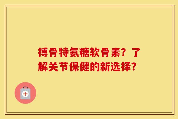 搏骨特氨糖软骨素?了解关节保健的新选择? 搏骨特氨糖软骨素?了解关节保健的新选择?
