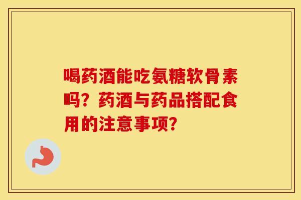 喝药酒能吃氨糖软骨素吗?药酒与药品搭配食用的注意事项? 喝药酒能吃氨糖软骨素吗?药酒与药品搭配食用的注意事项?