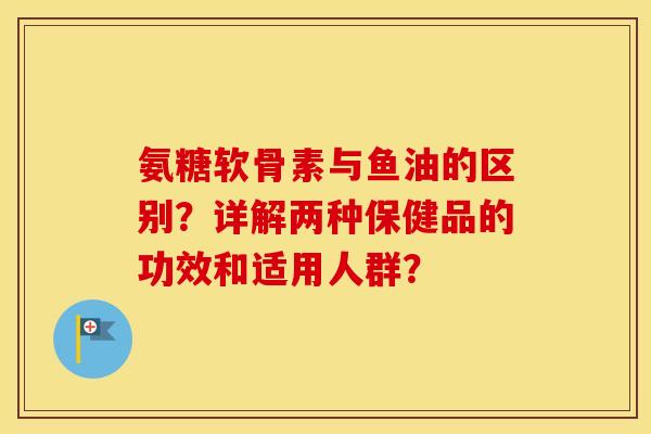氨糖软骨素与鱼油的区别?详解两种保健品的功效和适用人群? 氨糖软骨素与鱼油的区别?详解两种保健品的功效和适用人群?