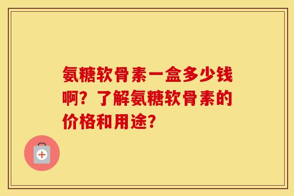 氨糖软骨素一盒多少钱啊?了解氨糖软骨素的价格和用途? 氨糖软骨素一盒多少钱啊?了解氨糖软骨素的价格和用途?