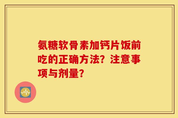 氨糖软骨素加钙片饭前吃的正确方法?注意事项与剂量? 氨糖软骨素加钙片饭前吃的正确方法?注意事项与剂量?