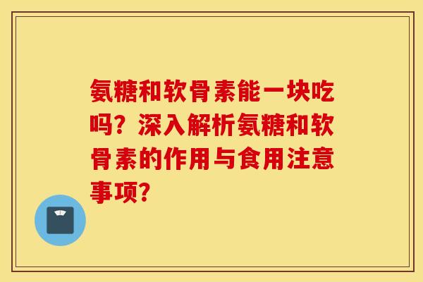 氨糖和软骨素能一块吃吗?深入解析氨糖和软骨素的作用与食用注意事项? 氨糖和软骨素能一块吃吗?深入解析氨糖和软骨素的作用与食用注意事项?