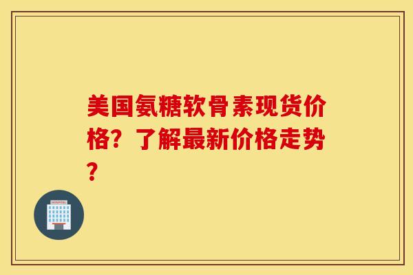 美国氨糖软骨素现货价格?了解新价格走势? 美国氨糖软骨素现货价格?了解新价格走势?