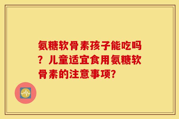 氨糖软骨素孩子能吃吗?儿童适宜食用氨糖软骨素的注意事项? 氨糖软骨素孩子能吃吗?儿童适宜食用氨糖软骨素的注意事项?