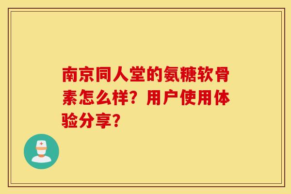 南京同人堂的氨糖软骨素怎么样？用户使用体验分享？