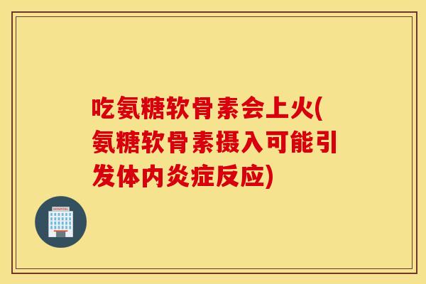 吃氨糖软骨素会上火(氨糖软骨素摄入可能引发体内反应) 吃氨糖软骨素会上火(氨糖软骨素摄入可能引发体内反应)