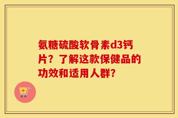 氨糖硫酸软骨素d3钙片?了解这款保健品的功效和适用人群? 氨糖硫酸软骨素d3钙片?了解这款保健品的功效和适用人群?