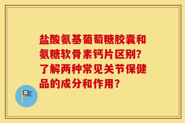 盐酸氨基葡萄糖胶囊和氨糖软骨素钙片区别？了解两种常见关节保健品的成分和作用？