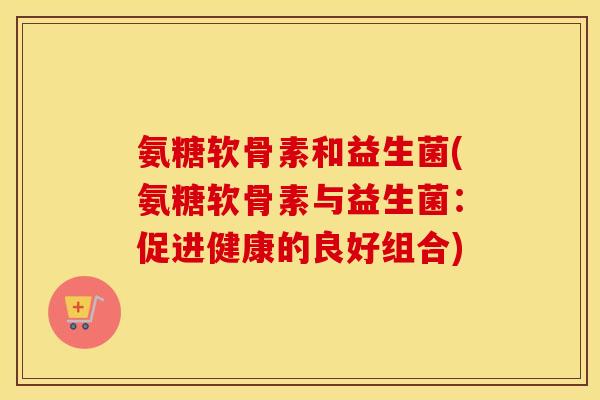氨糖软骨素和益生菌(氨糖软骨素与益生菌:促进健康的良好组合) 氨糖软骨素和益生菌(氨糖软骨素与益生菌:促进健康的良好组合)