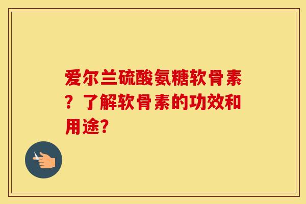 爱尔兰硫酸氨糖软骨素？了解软骨素的功效和用途？
