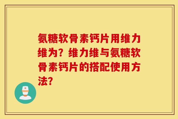 氨糖软骨素钙片用维力维为?维力维与氨糖软骨素钙片的搭配使用方法? 氨糖软骨素钙片用维力维为?维力维与氨糖软骨素钙片的搭配使用方法?