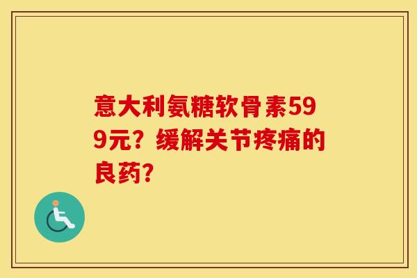 意大利氨糖软骨素599元?缓解关节的良药? 意大利氨糖软骨素599元?缓解关节的良药?