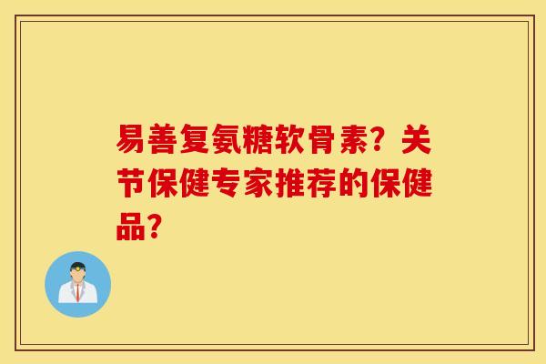 易善复氨糖软骨素？关节保健专家推荐的保健品？