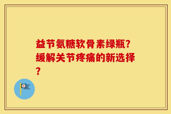 益节氨糖软骨素绿瓶?缓解关节的新选择? 益节氨糖软骨素绿瓶?缓解关节的新选择?