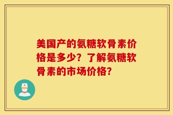 美国产的氨糖软骨素价格是多少？了解氨糖软骨素的市场价格？