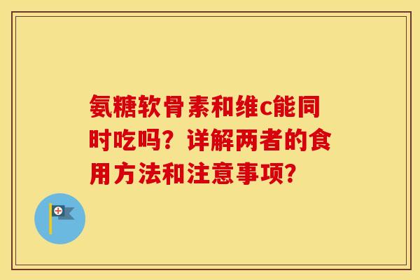 氨糖软骨素和维c能同时吃吗？详解两者的食用方法和注意事项？