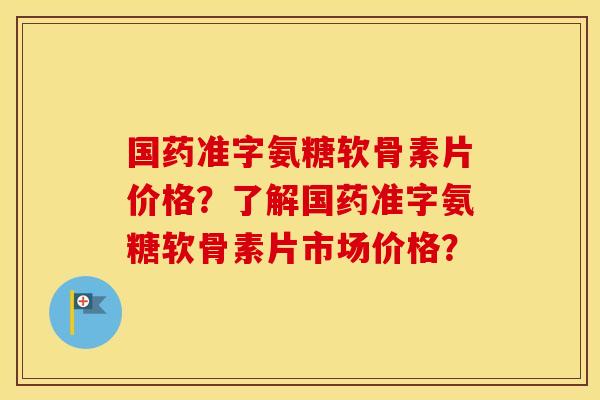 国药准字氨糖软骨素片价格？了解国药准字氨糖软骨素片市场价格？
