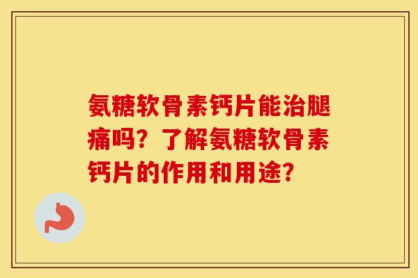 氨糖软骨素钙片能腿痛吗？了解氨糖软骨素钙片的作用和用途？