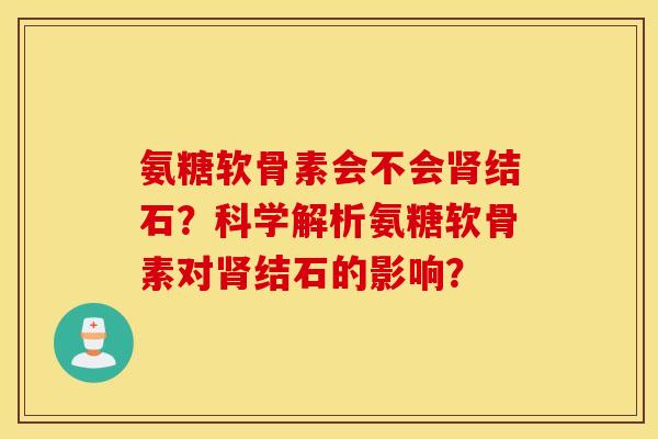 氨糖软骨素会不会结石？科学解析氨糖软骨素对结石的影响？