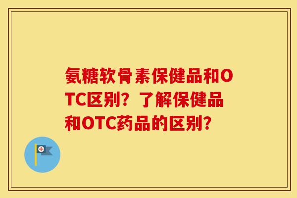 氨糖软骨素保健品和OTC区别？了解保健品和OTC药品的区别？