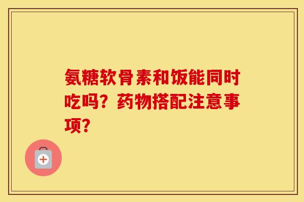氨糖软骨素和饭能同时吃吗?搭配注意事项? 氨糖软骨素和饭能同时吃吗?搭配注意事项?