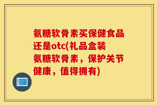 氨糖软骨素买保健食品还是otc(礼品盒装氨糖软骨素，保护关节健康，值得拥有)