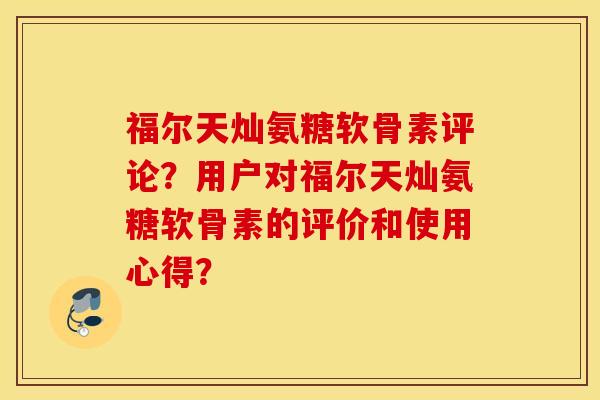 福尔天灿氨糖软骨素评论?用户对福尔天灿氨糖软骨素的评价和使用心得? 福尔天灿氨糖软骨素评论?用户对福尔天灿氨糖软骨素的评价和使用心得?