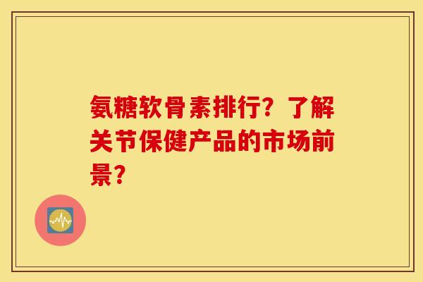 氨糖软骨素排行？了解关节保健产品的市场前景？