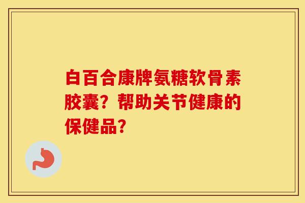 白百合康牌氨糖软骨素胶囊？帮助关节健康的保健品？