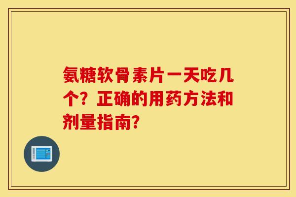 氨糖软骨素片一天吃几个？正确的用药方法和剂量指南？