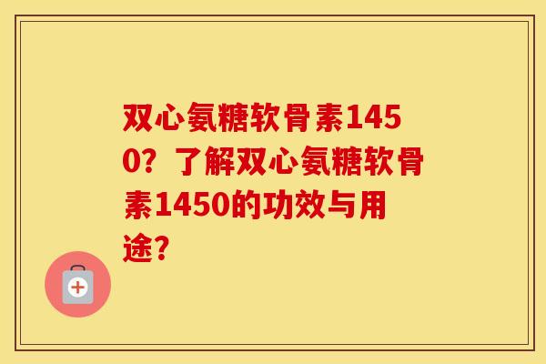 双心氨糖软骨素1450？了解双心氨糖软骨素1450的功效与用途？