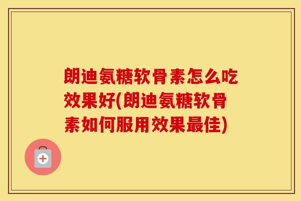 朗迪氨糖软骨素怎么吃效果好(朗迪氨糖软骨素如何服用效果佳)