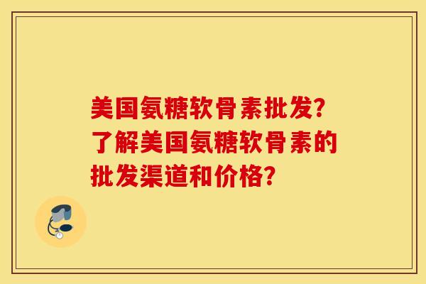 美国氨糖软骨素批发？了解美国氨糖软骨素的批发渠道和价格？