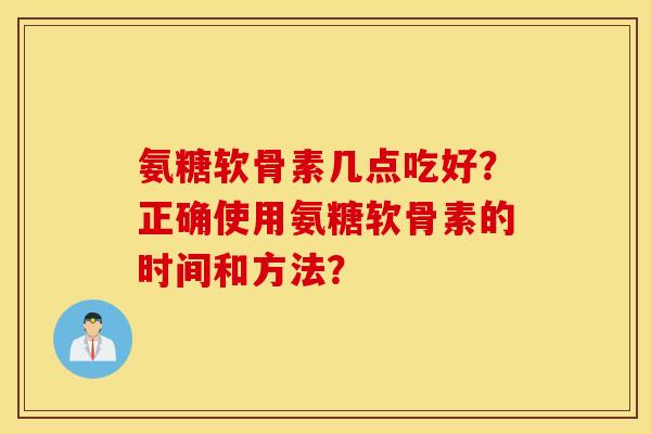 氨糖软骨素几点吃好?正确使用氨糖软骨素的时间和方法? 氨糖软骨素几点吃好?正确使用氨糖软骨素的时间和方法?