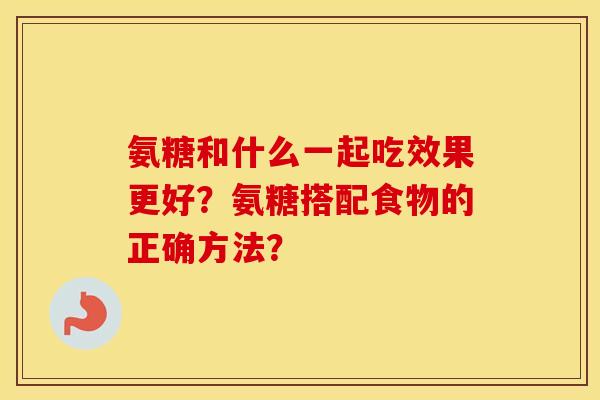 氨糖和什么一起吃效果更好？氨糖搭配食物的正确方法？