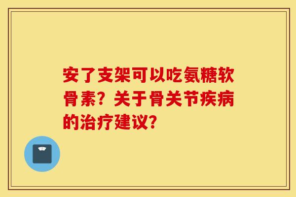 安了支架可以吃氨糖软骨素？关于骨关节的建议？