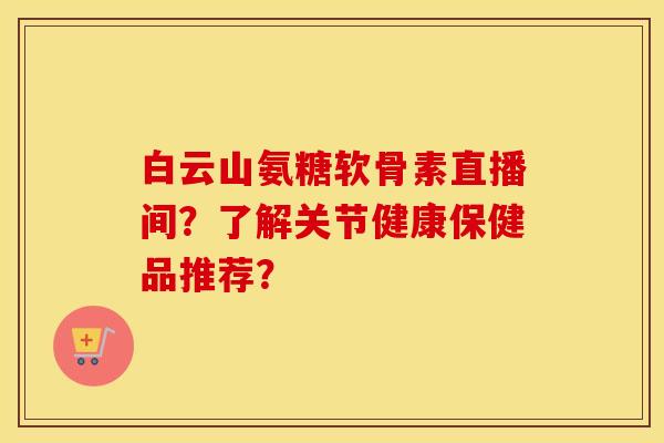 白云山氨糖软骨素直播间?了解关节健康保健品推荐? 白云山氨糖软骨素直播间?了解关节健康保健品推荐?