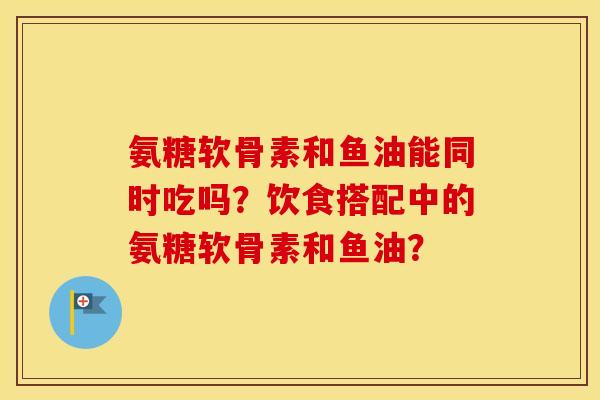 氨糖软骨素和鱼油能同时吃吗?饮食搭配中的氨糖软骨素和鱼油? 氨糖软骨素和鱼油能同时吃吗?饮食搭配中的氨糖软骨素和鱼油?