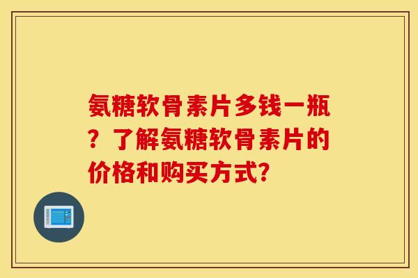 氨糖软骨素片多钱一瓶？了解氨糖软骨素片的价格和购买方式？