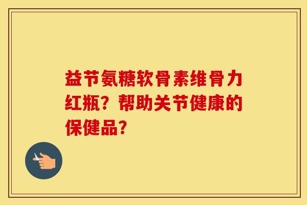 益节氨糖软骨素维骨力红瓶?帮助关节健康的保健品? 益节氨糖软骨素维骨力红瓶?帮助关节健康的保健品?