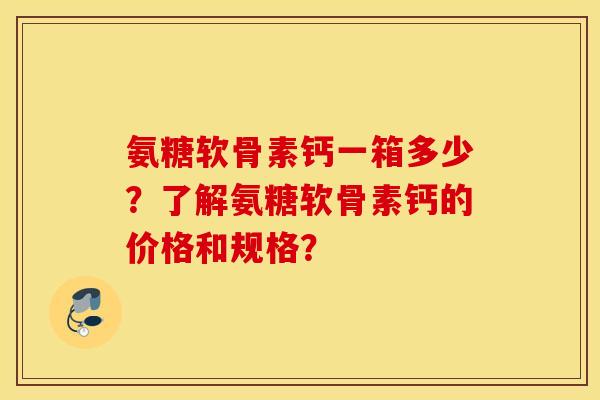氨糖软骨素钙一箱多少？了解氨糖软骨素钙的价格和规格？