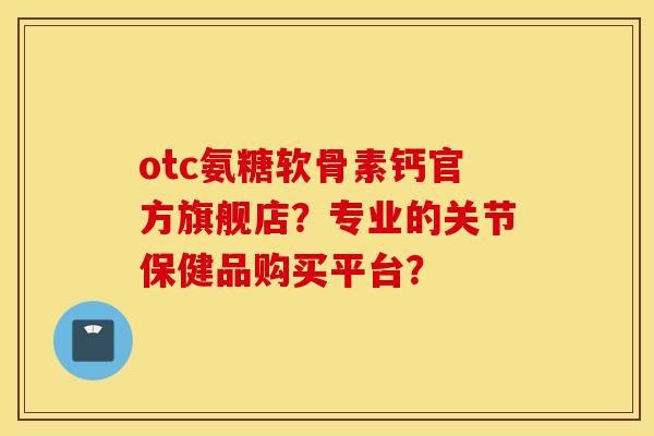 otc氨糖软骨素钙官方旗舰店？专业的关节保健品购买平台？