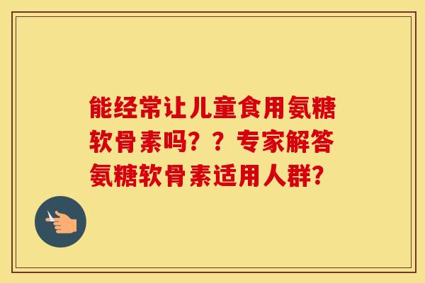 能经常让儿童食用氨糖软骨素吗？？专家解答氨糖软骨素适用人群？